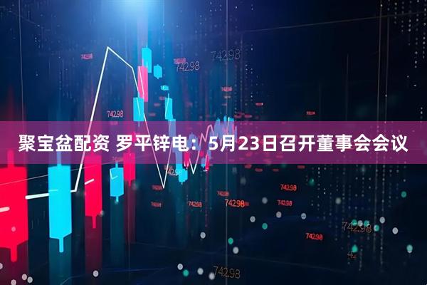 聚宝盆配资 罗平锌电：5月23日召开董事会会议