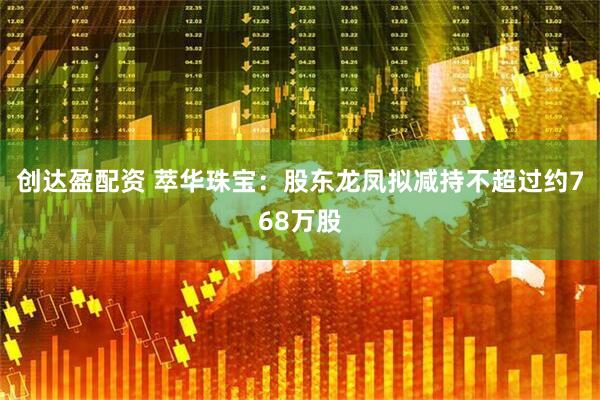 创达盈配资 萃华珠宝：股东龙凤拟减持不超过约768万股