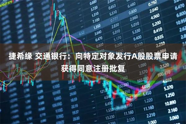 捷希缘 交通银行：向特定对象发行A股股票申请获得同意注册批复