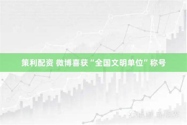 策利配资 微博喜获“全国文明单位”称号