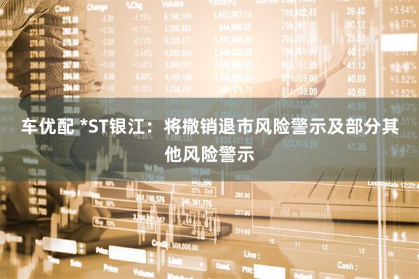 车优配 *ST银江：将撤销退市风险警示及部分其他风险警示