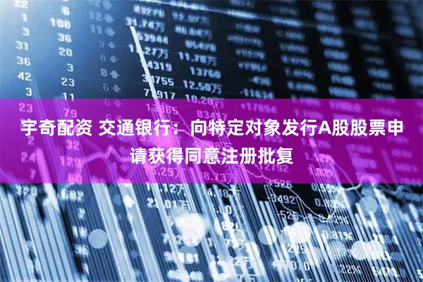 宇奇配资 交通银行：向特定对象发行A股股票申请获得同意注册批复