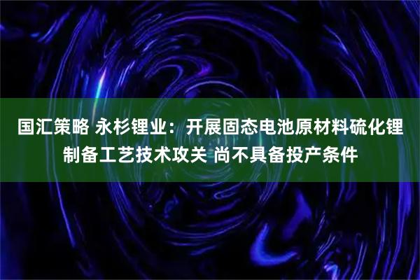 国汇策略 永杉锂业：开展固态电池原材料硫化锂制备工艺技术攻关 尚不具备投产条件