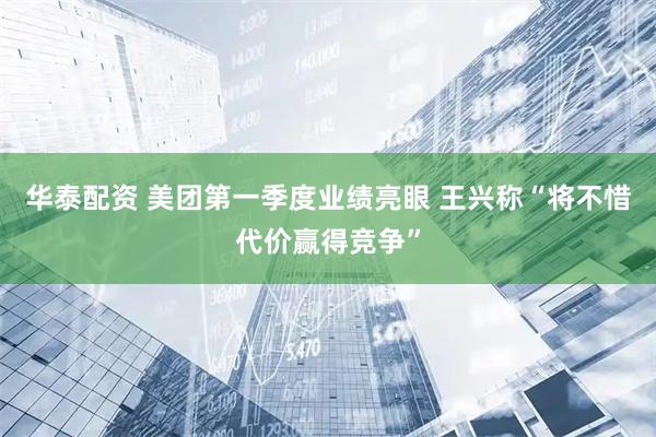 华泰配资 美团第一季度业绩亮眼 王兴称“将不惜代价赢得竞争”