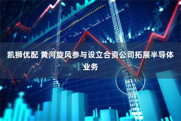 凯狮优配 黄河旋风参与设立合资公司拓展半导体业务