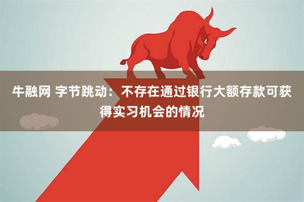 牛融网 字节跳动：不存在通过银行大额存款可获得实习机会的情况