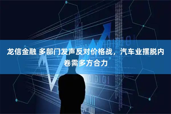 龙信金融 多部门发声反对价格战，汽车业摆脱内卷需多方合力