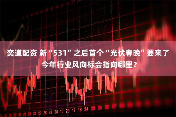 奕道配资 新“531”之后首个“光伏春晚”要来了 今年行业风向标会指向哪里？