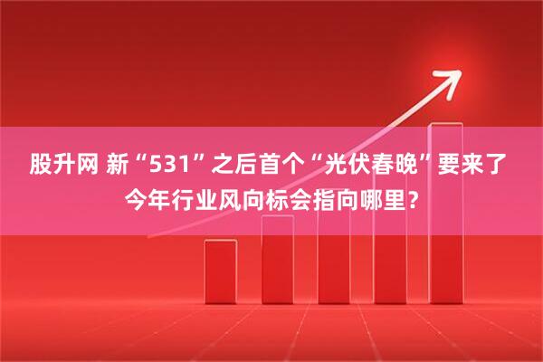 股升网 新“531”之后首个“光伏春晚”要来了 今年行业风向标会指向哪里？
