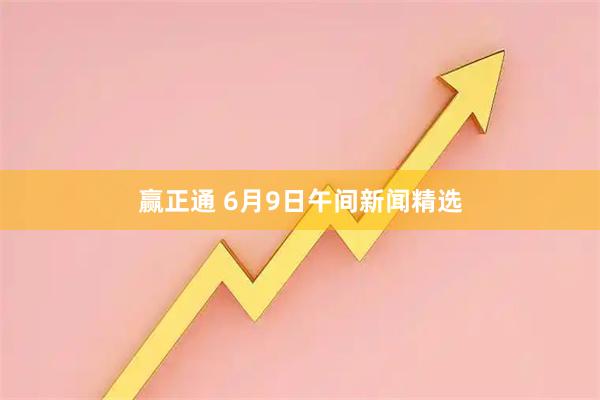 赢正通 6月9日午间新闻精选