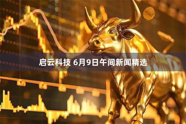 启云科技 6月9日午间新闻精选