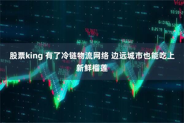 股票king 有了冷链物流网络 边远城市也能吃上新鲜榴莲