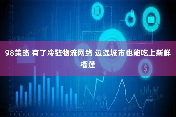 98策略 有了冷链物流网络 边远城市也能吃上新鲜榴莲