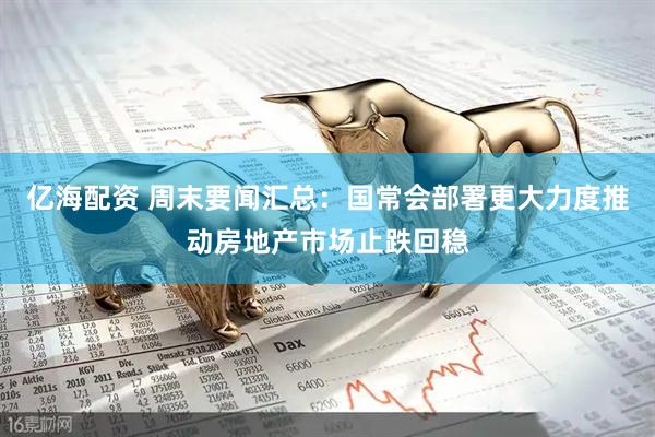 亿海配资 周末要闻汇总：国常会部署更大力度推动房地产市场止跌回稳