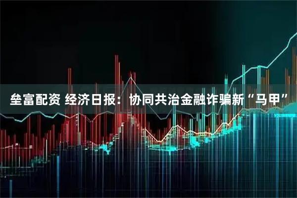 垒富配资 经济日报：协同共治金融诈骗新“马甲”