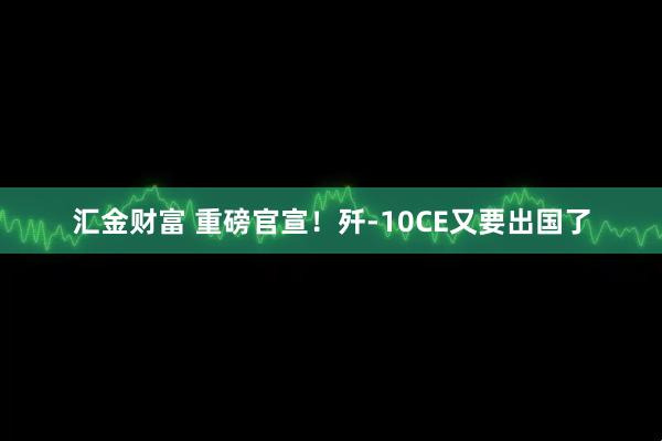 汇金财富 重磅官宣！歼-10CE又要出国了