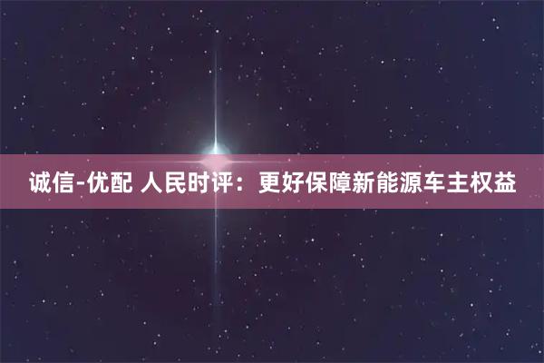 诚信-优配 人民时评：更好保障新能源车主权益