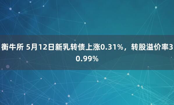 衡牛所 5月12日新乳转债上涨0.31%，转股溢价率30.99%