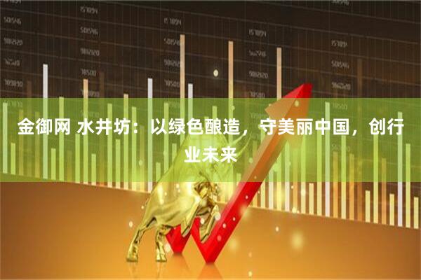 金御网 水井坊：以绿色酿造，守美丽中国，创行业未来