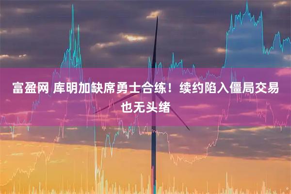 富盈网 库明加缺席勇士合练！续约陷入僵局交易也无头绪
