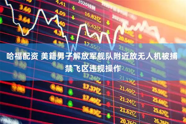 哈福配资 美籍男子解放军舰队附近放无人机被捕 禁飞区违规操作