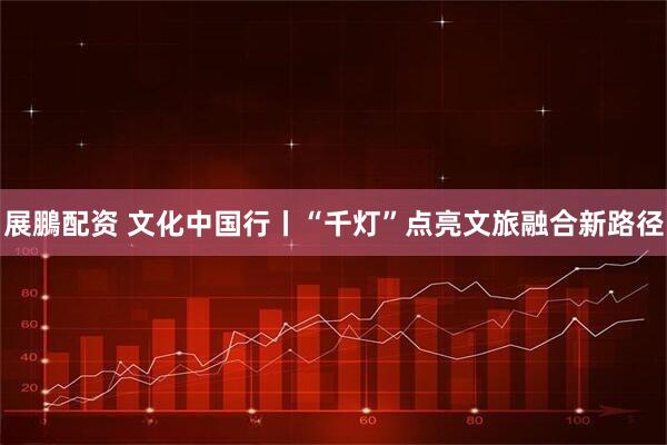 展鵬配资 文化中国行丨“千灯”点亮文旅融合新路径