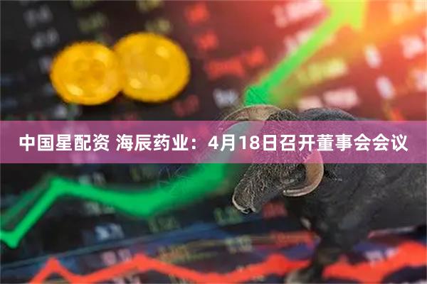 中国星配资 海辰药业：4月18日召开董事会会议