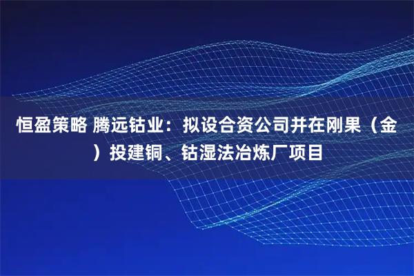 恒盈策略 腾远钴业：拟设合资公司并在刚果（金）投建铜、钴湿法冶炼厂项目