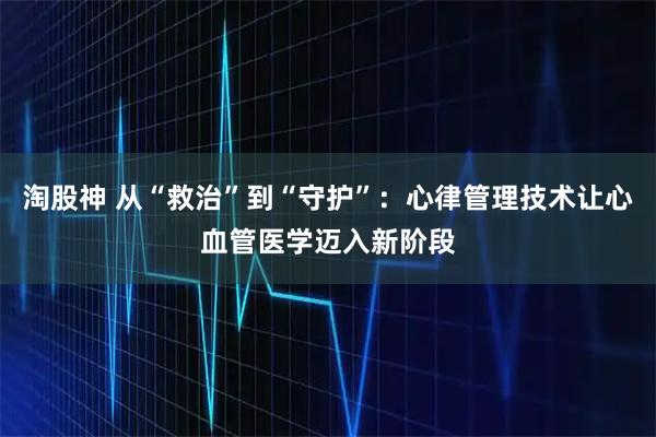 淘股神 从“救治”到“守护”:心律管理技术让心血管医学迈入新阶段