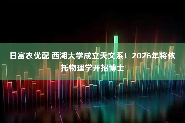 日富农优配 西湖大学成立天文系!2026年将依托物理学开招博士