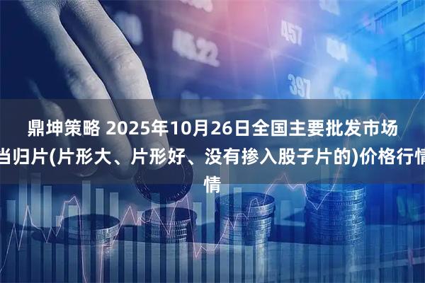 鼎坤策略 2025年10月26日全国主要批发市场当归片(片形大、片形好、没有掺入股子片的)价格行情