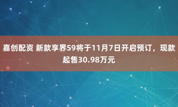 嘉创配资 新款享界S9将于11月7日开启预订,现款起售30.98万元