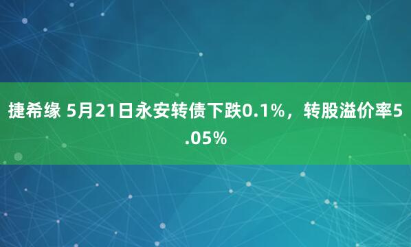 捷希缘 5月21日永安转债下跌0.1%，转股溢价率5.05%