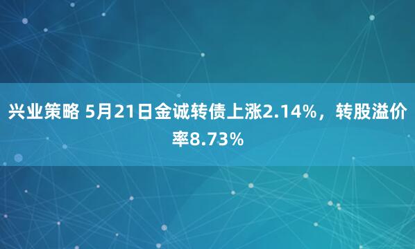 兴业策略 5月21日金诚转债上涨2.14%，转股溢价率8.73%
