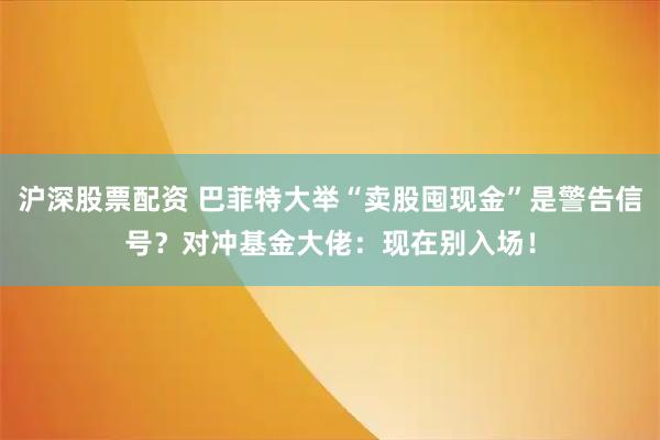 沪深股票配资 巴菲特大举“卖股囤现金”是警告信号？对冲基金大佬：现在别入场！