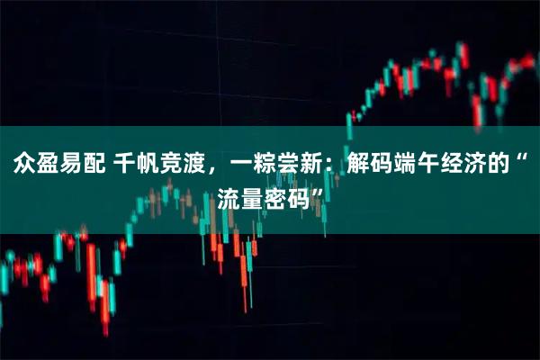 众盈易配 千帆竞渡，一粽尝新：解码端午经济的“流量密码”