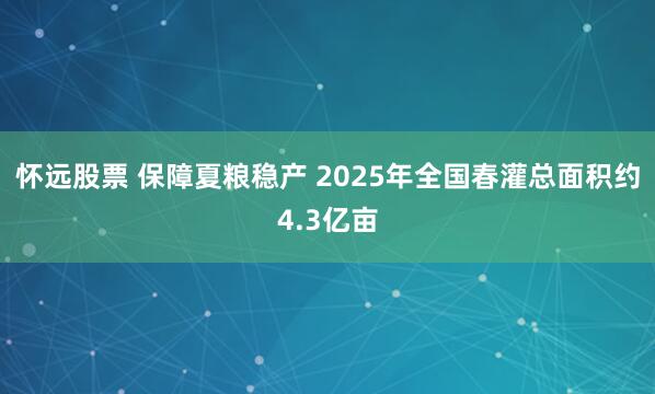 怀远股票 保障夏粮稳产 2025年全国春灌总面积约4.3亿亩