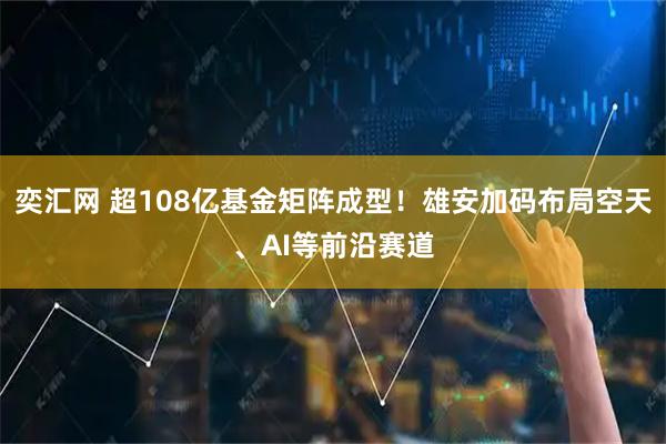 奕汇网 超108亿基金矩阵成型！雄安加码布局空天、AI等前沿赛道