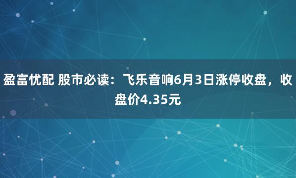 盈富忧配 股市必读：飞乐音响6月3日涨停收盘，收盘价4.35元