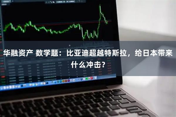 华融资产 数学题:比亚迪超越特斯拉,给日本带来什么冲击?