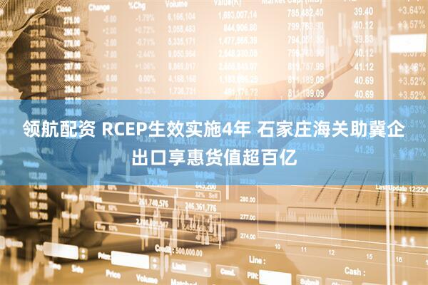领航配资 RCEP生效实施4年 石家庄海关助冀企出口享惠货值超百亿