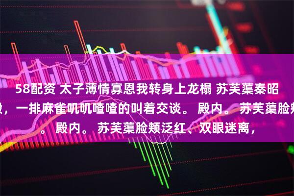 58配资 太子薄情寡恩我转身上龙榻 苏芙蕖秦昭霖 夜，东宫春和殿，一排麻雀叽叽喳喳的叫着交谈。 殿内。 苏芙蕖脸颊泛红、双眼迷离，